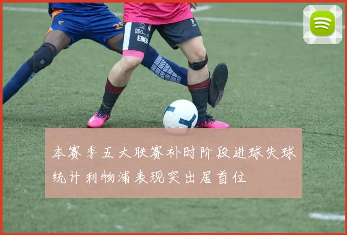 本赛季五大联赛补时阶段进球失球统计利物浦表现突出居首位