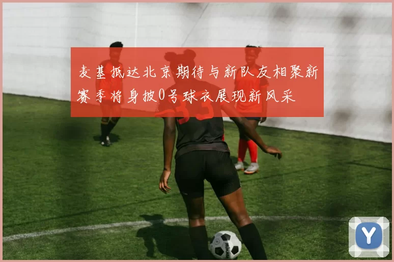 麦基抵达北京期待与新队友相聚新赛季将身披0号球衣展现新风采