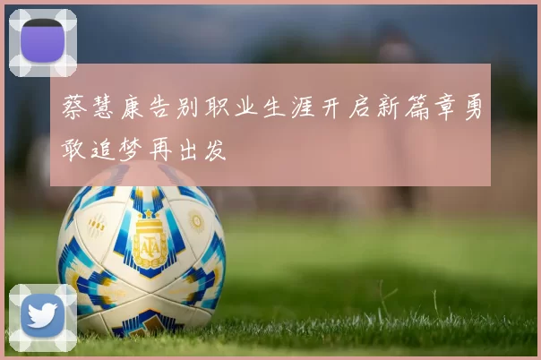 蔡慧康告别职业生涯开启新篇章勇敢追梦再出发