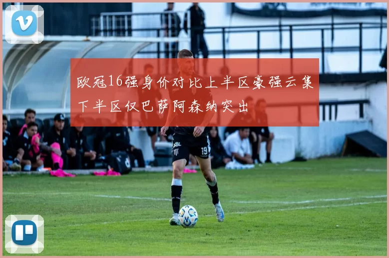 欧冠16强身价对比上半区豪强云集下半区仅巴萨阿森纳突出