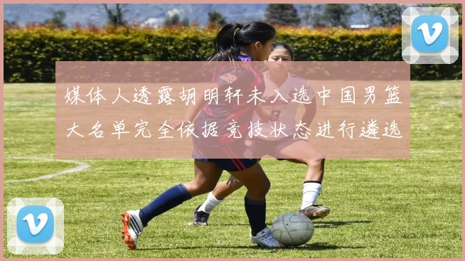 媒体人透露胡明轩未入选中国男篮大名单完全依据竞技状态进行遴选
