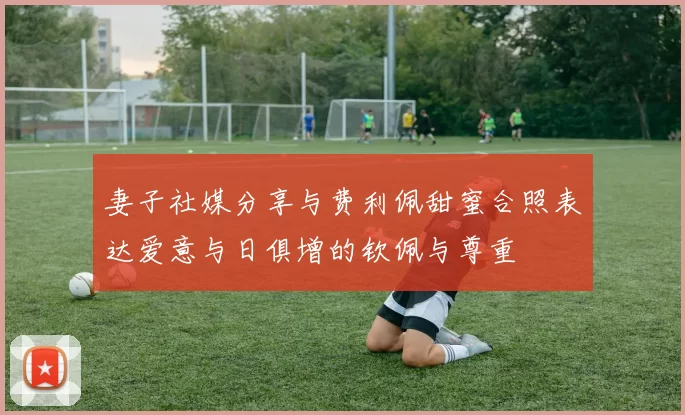 妻子社媒分享与费利佩甜蜜合照表达爱意与日俱增的钦佩与尊重