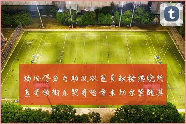 场均得分与助攻双重贡献榜揭晓约基奇领衔东契奇哈登米切尔紧随其后