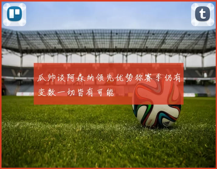 瓜帅谈阿森纳领先优势称赛季仍有变数一切皆有可能