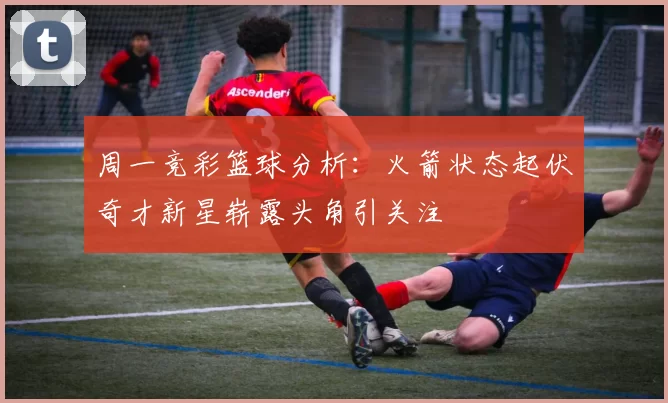 周一竞彩篮球分析：火箭状态起伏奇才新星崭露头角引关注