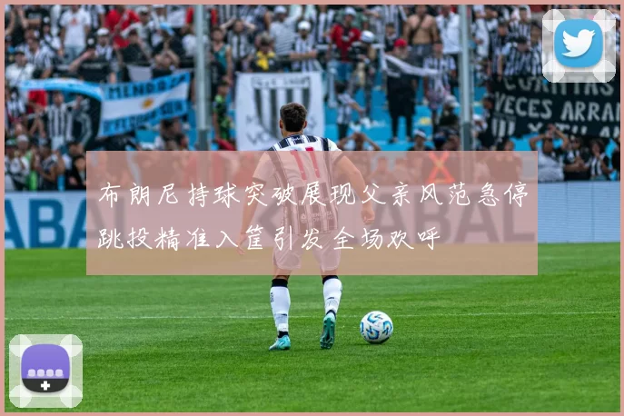 布朗尼持球突破展现父亲风范急停跳投精准入筐引发全场欢呼