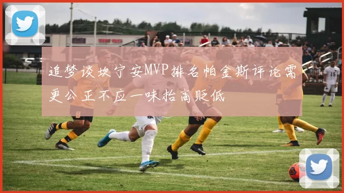 追梦谈坎宁安MVP排名帕金斯评论需更公正不应一味抬高贬低