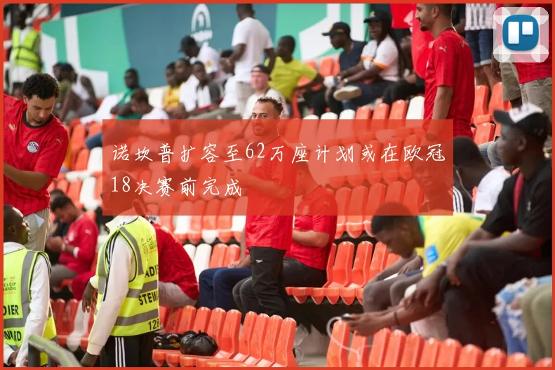 诺坎普扩容至62万座计划或在欧冠18决赛前完成