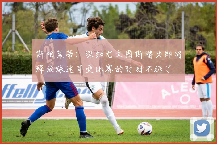 斯帕莱蒂：深知尤文图斯潜力即将释放球迷享受比赛的时刻不远了