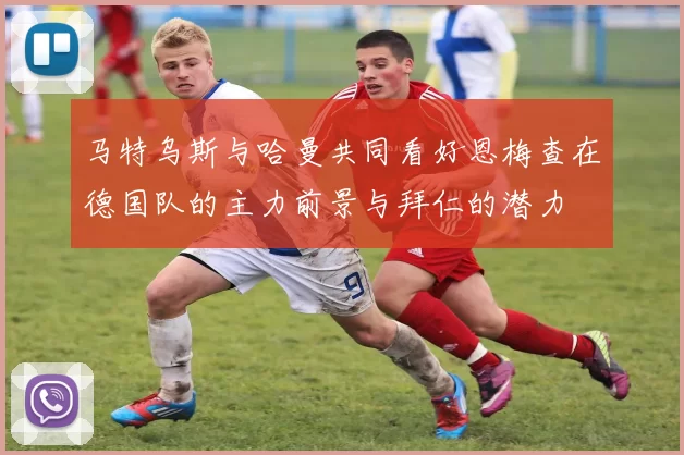 马特乌斯与哈曼共同看好恩梅查在德国队的主力前景与拜仁的潜力