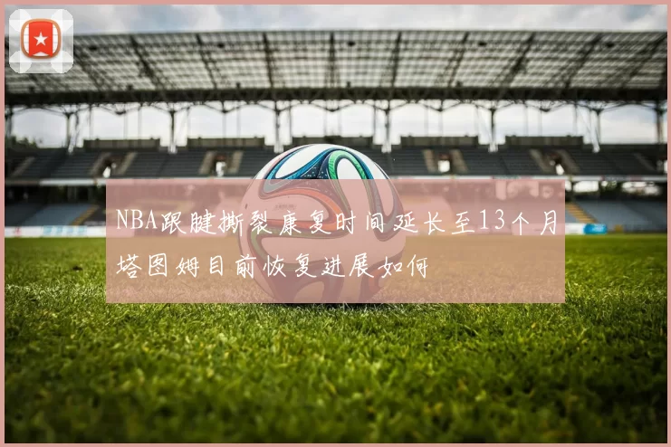 NBA跟腱撕裂康复时间延长至13个月塔图姆目前恢复进展如何