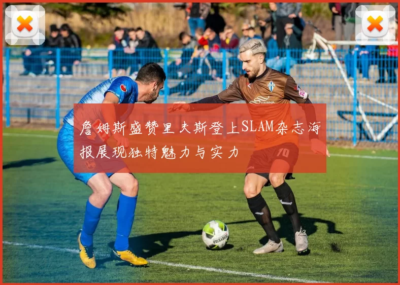 詹姆斯盛赞里夫斯登上SLAM杂志海报展现独特魅力与实力