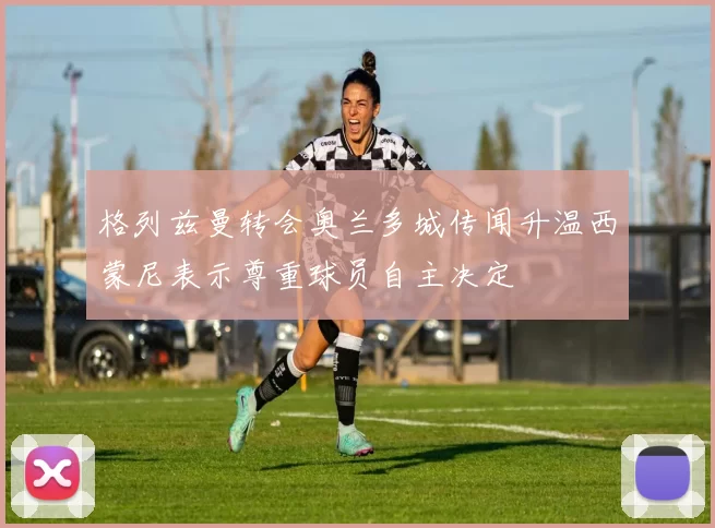 格列兹曼转会奥兰多城传闻升温西蒙尼表示尊重球员自主决定