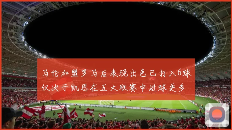 马伦加盟罗马后表现出色已打入6球仅次于凯恩在五大联赛中进球更多