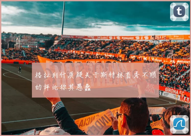 格拉利什质疑关于斯特林首秀不顺的评论称其愚蠢