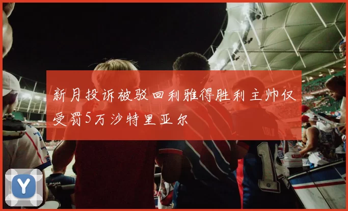 新月投诉被驳回利雅得胜利主帅仅受罚5万沙特里亚尔
