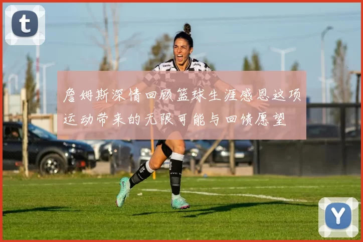 詹姆斯深情回顾篮球生涯感恩这项运动带来的无限可能与回馈愿望