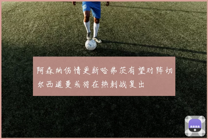 阿森纳伤情更新哈弗茨有望对阵切尔西道曼或将在热刺战复出