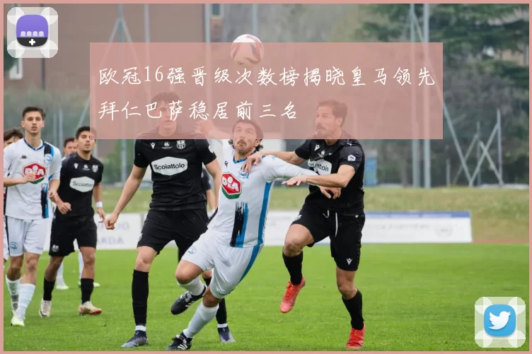 欧冠16强晋级次数榜揭晓皇马领先拜仁巴萨稳居前三名