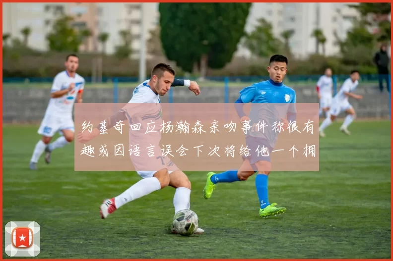 约基奇回应杨瀚森亲吻事件称很有趣或因语言误会下次将给他一个拥抱