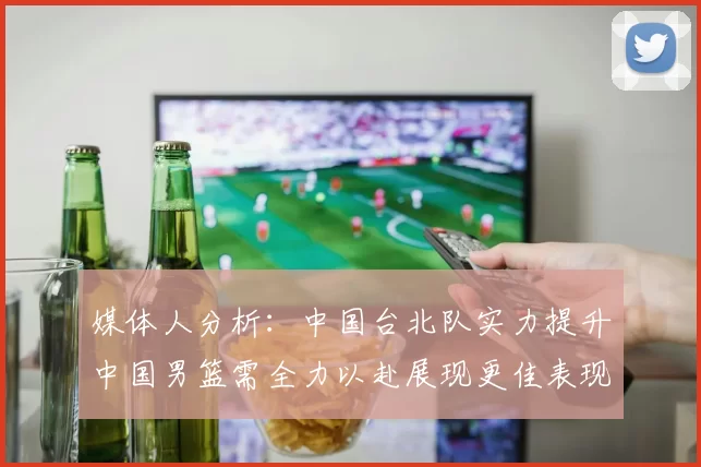媒体人分析：中国台北队实力提升中国男篮需全力以赴展现更佳表现
