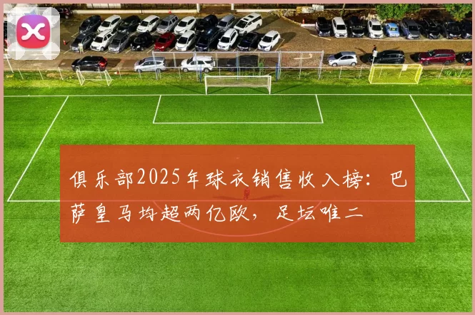 俱乐部2025年球衣销售收入榜：巴萨皇马均超两亿欧，足坛唯二