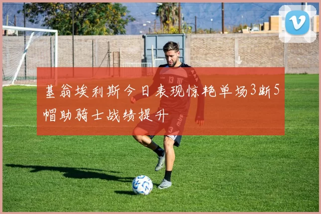 基翁埃利斯今日表现惊艳单场3断5帽助骑士战绩提升