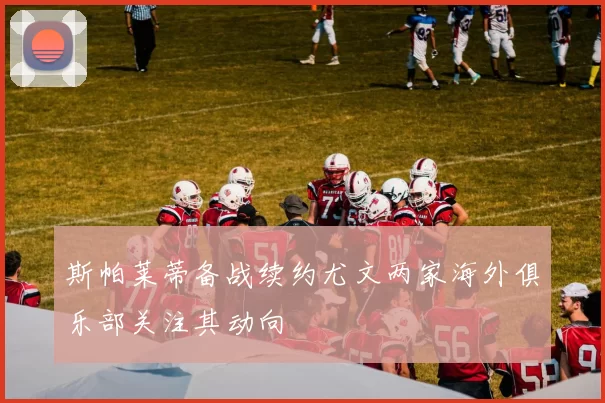 斯帕莱蒂备战续约尤文两家海外俱乐部关注其动向