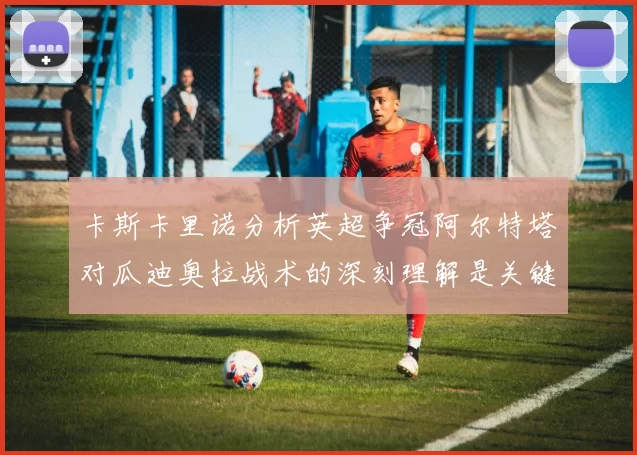 卡斯卡里诺分析英超争冠阿尔特塔对瓜迪奥拉战术的深刻理解是关键