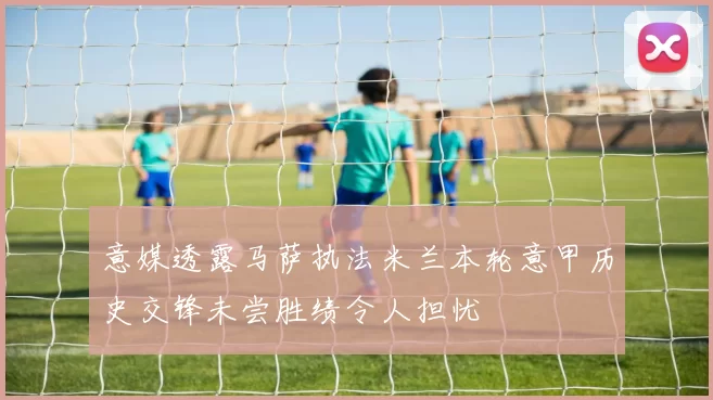 意媒透露马萨执法米兰本轮意甲历史交锋未尝胜绩令人担忧