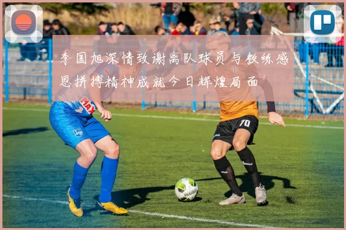 李国旭深情致谢离队球员与教练感恩拼搏精神成就今日辉煌局面